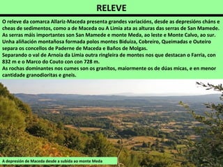 RELEVE
O releve da comarca Allariz-Maceda presenta grandes variacións, desde as depresións cháns e
cheas de sedimentos, como a de Maceda ou A Limia ata as alturas das serras de San Mamede.
As serras máis importantes son San Mamede e monte Meda, ao leste e Monte Calvo, ao sur.
Unha aliñación montañosa formada polos montes Biduiza, Cobreiro, Queimadas e Outeiro
separa os concellos de Paderne de Maceda e Baños de Molgas.
Separando o val de Arnoia da Limia outra ringleira de montes nos que destacan o Farria, con
832 m e o Marco do Couto con con 728 m.
As rochas dominantes nos cumes son os granitos, maiormente os de dúas micas, e en menor
cantidade granodioritas e gneis.
A depresión de Maceda desde a subida ao monte Meda
 
