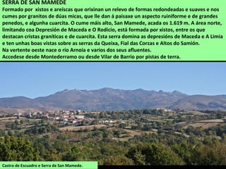 SERRA DE SAN MAMEDE
Formado por xistos e areíscas que orixinan un relevo de formas redondeadas e suaves e nos
cumes por granitos de dúas micas, que lle dan á paisaxe un aspecto ruiniforme e de grandes
penedos, e algunha cuarcita. O cume máis alto, San Mamede, acada os 1.619 m. A área norte,
limitando coa Depresión de Maceda e O Rodicio, está formada por xistos, entre os que
destacan cristas graníticas e de cuarcita. Esta serra domina as depresións de Maceda e A Limia
e ten unhas boas vistas sobre as serras da Queixa, Fial das Corzas e Altos do Samión.
Na vertente oeste nace o río Arnoia e varios dos seus afluentes.
Accedese desde Montederramo ou desde Vilar de Barrio por pistas de terra.
Castro de Escuadro e Serra de San Mamede.
 