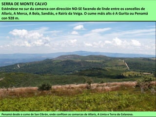 SERRA DE MONTE CALVO
Esténdese no sur da comarca con dirección NO-SE facendo de linde entre os concellos de
Allariz, A Merca, A Bola, Sandiás, e Rairiz da Veiga. O cume máis alts é A Gurita ou Penamá
con 928 m.
Penamá desde o cume de San Cibrán, onde conflúen as comarcas de Allariz, A Limia e Terra de Celanova.
 