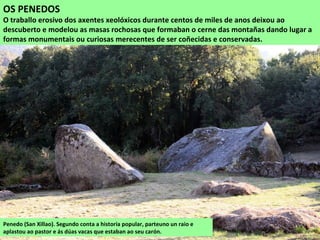 OS PENEDOS
O traballo erosivo dos axentes xeolóxicos durante centos de miles de anos deixou ao
descuberto e modelou as masas rochosas que formaban o cerne das montañas dando lugar a
formas monumentais ou curiosas merecentes de ser coñecidas e conservadas.
Penedo (San Xillao). Segundo conta a historia popular, parteuno un raio e
aplastou ao pastor e ás dúas vacas que estaban ao seu carón.
 