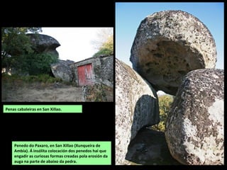 Penas cabaleiras en San Xillao.
Penedo do Paxaro, en San Xillao (Xunqueira de
Ambía). Á insólita colocación dos penedos hai que
engadir as curiosas formas creadas pola erosión da
auga na parte de abaixo da pedra.
 