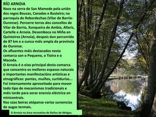 RÍO ARNOIA
Nace na serra de San Mamede pola unión
dos regos Bouzas, Canadas e Busteiro; na
parroquia de Rebordechao (Vilar de Barrio-
Ourense). Percorre terras dos concellos de
Vilar de Barrio, Xunqueira de Ambía, Allariz,
Cartelle e Arnoia. Desemboca no Miño en
Quinteiros (Arnoia), despois dun percorrido
de 87 km e a cunca máis ampla da provincia
de Ourense.
Os afluentes máis destacados nesta
comarca son o Pequeno, o Tioira e o
Maceda.
O Arnoia é o eixo principal desta comarca
que concentra os mellores espazos naturais
e importantes manifestacións artísticas e
etnográficas: pontes, muíños, curtidurías...
Foi intensamente aproveitado para mover
todo tipo de mecanismos tradicionais e
máis tarde para xerar enerxía eléctrica en
minicentrais.
Nas súas beiras atópanse varias surxencias
de augas termais.
O Arnoia na área recreativa de Baños de Molgas.
 