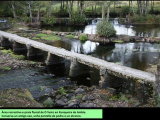 Área recreativa e praia fluvial de O Veiro en Xunqueira de Ambía.
Conserva un antigo vao, unha pontella de pedra e un atranco.
 