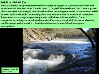 Presa da central do
Rexo (Allariz)
ENERXÍA HIDRÁULICA
Unha das formas de aproveitamento das correntes de auga máis comúns en Galiza foi a de
mover mecanismos para moer (cereais, casca...) ou producir enerxía eléctrica. Levar auga aos
distintos enxeños e conseguir que adquirira a forza necesaia para mover os mecanismos esixía
ás veces realizar obras de certa envergadura que incluían atrancos, canles e sistemas para
forzar a entrada da auga e a presión que esta podía facer sobre os rodicios. Como
complemento, unha gran variedade de construcións que podían incluír almacéns, vivendas,
camiños empedrados, valados... desde humildes casetos ata edificacións de gran
envergadura.
 