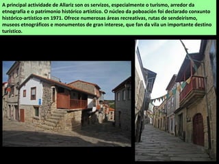 A principal actividade de Allariz son os servizos, especialmente o turismo, arredor da
etnografía e o patrimonio histórico artístico. O núcleo da poboación foi declarado conxunto
histórico-artístico en 1971. Ofrece numerosas áreas recreativas, rutas de sendeirismo,
museos etnográficos e monumentos de gran interese, que fan da vila un importante destino
turístico.
 