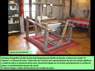 O Parque Etnográfico do Río Arnoia está integrado polo Muíño do Burato, o Museo do Tecido “O
Fiadeiro” e o Museo do Coiro. Todos eles son mostras moi representativas do que nun tempo significou
o modo de vida e a economía desta zona, claramente ligada ao río Arnoia, principalmente o curtido de
peles e a transformación de gran de cereal.
En Allariz chegou a haber 40 obradoiros de curtidos de peles.
Museo do Liño (Allariz)
 