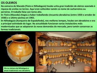 OS OLEIROS
Na comarca de Maceda (Tioira e Niñodaguia) houbo unha gran tradición de oleiros asociada á
riqueza de arxilas no terreo. Aquí eran coñecidos tamén co nome de cacharreiros ou
xerreiros. O traballo faise con torno alto.
En Tioira (Maceda) chegou a haber traballando cincuenta obradoiros (entre 1920 e arredor de
1930) e o último pechou en 1965.
En Niñodaguia (Xunqueira de Espadañedo), nos mellores tempos, houbo cen obradoiros e era
a principal actividade do lugar. Na actualidade funcionan varias instalacións máis
modernizadas que se adaptaron ás novas demandas do mercado, pero tamén conservan as
formas tradicionais.
Ola ou cántaro de Niñodaguia e
pezas tradicionais nun obradoiro.
 