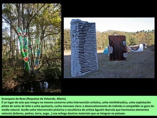 Ecoespazo do Rexo (Requeixo de Valverde, Allariz).
É un lugar de ocio que integra no mesmo contorno unha intervención artística, unha minihidraúlica, unha explotación
piloto de ovino de leite e unha queixaría, cunha mensaxe clara: o desenvolvemento do individu é compatible co goce do
medio natural. Acolle unha intervención pictórica e escultórica do artista Agustín Ibarrola que harmoniza elementos
naturais (árbores, pedras, terra, auga...) coa achega doutros materiais que se integran na paisaxe.
 