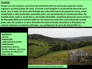 SUPERFICIE:
142 km2
POBOACIÓN:
1.090 habitantes (2014)
PARROQUIAS:
Ambrosores, Bravos,
Merille, Miñotos, Ourol, San
Pantaleón de Cabanas, O
Sisto e Xerdiz.
Paisaxe de Ourol coa serra do Xistral ao fondo
OUROL
Ocupa o sur da comarca, nun terreo de transición entre as serras que separan a chaira
Luguesa e as zonas baixas da costa. O terreo é moi irregular e vai perdendo altura de sur a
norte, cara á costa. En xeral está formado por unha alternancia de pequenas serras, zonas
amesetadas e vales profundos escavados polos ríos aproveitando as numerosas fallas. Na
metade oeste, entre o val do Sor e o do Landro (Grandal), sucédense pequenas serras como a
de Montalén (659 m) e Couteiro (636 m). No centro hai unha área máis achairada cortada
polos vales do Landro e os seus afluentes (Grandal, Xanceda, Besteburiz e Balsadas) e ao
surleste atópanse as máximas altitudes, nas estribacións da serra do Xistral (937 m).
 