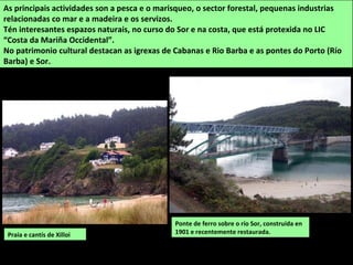 Ponte de ferro sobre o río Sor, construída en
1901 e recentemente restaurada.
As principais actividades son a pesca e o marisqueo, o sector forestal, pequenas industrias
relacionadas co mar e a madeira e os servizos.
Tén interesantes espazos naturais, no curso do Sor e na costa, que está protexida no LIC
“Costa da Mariña Occidental”.
No patrimonio cultural destacan as igrexas de Cabanas e Rio Barba e as pontes do Porto (Río
Barba) e Sor.
Praia e cantís de Xilloi
 