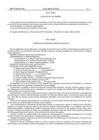 Núm. 65.060
AGUILAR DEL ALFAMBRA
Tras la celebración de las elecciones municipales el día 24 de mayo de 2015 y habiéndose procedido el 13 de
junio de 2015 a la constitución de la nueva corporación local, se hacen públicos los siguientes nombramientos:
Teniente Alcalde: D. Herminio Calvo Galindo
Lo que se hace público para general conocimiento.
En Aguilar del Alfambra, a 29 de julio de 2015.-El Alcalde – Presidente, Enrique Galindo Dobón
Núm. 65.061
COMARCA DE ANDORRA-SIERRA DE ARCOS
Tras la celebración de las elecciones municipales el día 24 de mayo de 2015 y habiéndose procedido el día 16
de julio de 2015 a la constitución del nuevo Consejo Comarcal, se hacen públicos los nombramientos y delega-
ciones siguientes:
DECRETO 232/2015 DE 24 DE JULIO DE 2015.
NOMBRAMIENTO VICEPRESIDENTES
· Vicepresidente 1º D. Miguel Angel Gines Villanueva. (IU)
· Vicepresidente 2º D. Victorino Azuara Pastor. (PSOE)
Vicepresidente 3º D. Marco Negredo Sebastian. (CHA)
DECRETO 233/2015 DE 24 DE JULIO DE 2015
CREACIÓN JUNTA DE GOBIERNO LOCAL
D. Miguel Angel Gines Villanueva Vicepresidente 1º
D. Victorino Azuara Pascual ________Vicepresidente 2º
D. Marco Negredo Sebastian Vicepresidente 3º
D. Joaquin Noe Serrano _______ Consejero PSOE
D. Sofia Ciercoles Bielsa ___ Consejera IU.
D. Andres Cucalon Arenas ___Consejero Asamblea Abierta Andorra.
D. Carlos Javier Clavero Serrano Consejero PP
D. Miguel Angel Lorenzo Arada Lafoz ___Consejero PAR.
Corresponde a la Junta de Gobierno Local, además de la asistencia permanente al Presidente en el ejercicio
de sus atribuciones, las siguientes competencias que se delegan:
-El desarrollo y la gestión económica conforme al presupuesto aprobado; autorizar, disponer gastos y recono-
cer obligaciones en los límites de su competencia, a partir de la cantidad de 3.005,06 euros (500.000,- Ptas), y
rendir cuentas con los mismos limites.
-Nombramiento y sanciones al personal, incluida la separación del servicio de los funcionarios y el despido del
personal laboral, dando cuenta al Consejo Comarcal. en estos dos últimos casos, en la primera sesión que cele-
bre. Todo ello sin perjuicio de las normas especificas aplicables a los funcionarios con habilitación de carácter
nacional.
-Sancionar las faltas de desobediencia a su autoridad y las infracciones de fas ordenanzas comarcales, salvo
en los casos en que tal facultad se atribuya a otros órganos.
- Las contrataciones y concesiones de toda clase cuando su importe sea superior a 3.005,06 euros (500.000,-
pesetas) y no supere el diez por ciento de los recursos ordinarios del Presupuesto ni, en cualquier caso, los mil
millones de pesetas, incluidas las de carácter plurianual cuando su duración no sea superior a cuatro años, siem-
pre que el importe acumulado de todas sus anualidades no supere el diez por ciento de los recursos ordinarios
del Presupuesto del primer ejercicio. ni la cuantía de mil millones de pesetas.
-Aprobar la oferta de empleo público de acuerdo con el presupuesto y la plantilla aprobados por el Consejo
General y distribuir las retribuciones complementarias que no sean fijas y periódicas.
-Aprobar los proyectos de obras y de servicios cuando sea competente para su contratación o concesión y es-
tén previstos en el Presupuesto.
-Adquirir los bienes y derechos cuando su valor no supere el diez por ciento de los recursos ordinarios del
Presupuesto ni los quinientos millones de pesetas, así como la enajenación del patrimonio que no supere el por-
 