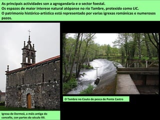 O Tambre no Couto de pesca de Ponte Castro
As principais actividades son a agrogandaría e o sector foestal.
Os espazos de maior interese natural atópanse no río Tambre, protexido como LIC.
O patrimonio histórico-artístico está representado por varias igrexas románicas e numerosos
pazos.
Igrexa de Dormeá, a máis antiga do
concello, con partes do século XII.
 