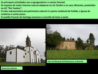 Pazo do Marqués de Montesacro, en Bermás
As principais actividades son a agrogandaría e o sector forestal.
Os espazos de maior interese natural atópanse no río Tambre e os seus afluentes, protexidos
no LIC “Río Tambre”.
O máis representativo do patrimonio cultural é a ponte medieval de Puñide, a igrexa de
Lardeiros e varios pazos.
O camiño Francés de Santiago atravesa o concello de leste a oeste.
Igrexa de Lardeiras
 