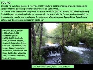 SUPERFICIE: 115,24 km2
POBOACIÓN: 3.853
habitantes (2014)
PARROQUIAS: Andeade,
Bama, Bendaña, Beseño,
Calvos de Socamiño, Circes,
Cornado, Enquerentes, Fao,
Fontes Rosas, Foxás, Loxo,
Novefontes, Prevediños, San
Fiz de Quión, San Miguel de
Vilar, San Pedro de Ribeira,
Touro e Turces.
Área de lecer de Santaia, no ríoa Lañas, en Touro
TOURO
Situado no sur da comarca. O relevo é moi irregular e está formado por unha sucesión de
vales e montes que van perdendo altura cara ao val do Ulla.
Os cumes máis destacados atópanse ao norte, no Picón (400 m) e Pena da Cabreira (399 m).
O río Ulla percorre todo o linde sur do concello (fronte a Vila de Cruces, en Pontevedra) con
tramos onde circula moi encaixado. Os principais afluentes son o Prevediños, Brandelos e
Lañas, que discorren con dirección norte-sur.
 