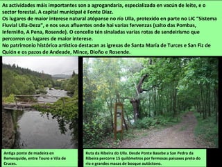 Ruta da Ribeira do Ulla. Desde Ponte Basebe a San Pedro da
Ribeira percorre 15 quilómetros por fermosas paisaxes preto do
río e grandes masas de bosque autóctono.
As actividades máis importantes son a agrogandaría, especializada en vacún de leite, e o
sector forestal. A capital municipal é Fonte Díaz.
Os lugares de maior interese natural atópanse no río Ulla, protexido en parte no LIC “Sistema
Fluvial Ulla-Deza”, e nos seus afluentes onde hai varias fervenzas (salto das Pombas,
Inferniño, A Pena, Rosende). O concello tén sinaladas varias rotas de sendeirismo que
percorren os lugares de maior interese.
No patrimonio histórico artístico destacan as igrexas de Santa María de Turces e San Fiz de
Quión e os pazos de Andeade, Mince, Dioño e Rosende.
Antiga ponte de madeira en
Remesquide, entre Touro e Vila de
Cruces.
 
