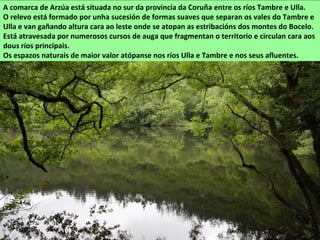 O Pozo do Pego, no Ulla
A comarca de Arzúa está situada no sur da provincia da Coruña entre os ríos Tambre e Ulla.
O relevo está formado por unha sucesión de formas suaves que separan os vales do Tambre e
Ulla e van gañando altura cara ao leste onde se atopan as estribacións dos montes do Bocelo.
Está atravesada por numerosos cursos de auga que fragmentan o territorio e circulan cara aos
dous ríos principais.
Os espazos naturais de maior valor atópanse nos ríos Ulla e Tambre e nos seus afluentes.
 