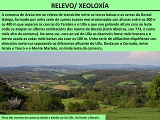 RELEVO/ XEOLOXÍA
Vista dos montes da comarca desde a banda sur do Ulla. Ao fondo o Bocelo.
A comarca de Arzúa ten un relevo de transición entre as terras baixas e as serras da Dorsal
Galega, formado por unha serie de cumes suaves moi erosionados con alturas entre os 300 e
os 400 m que separan as cuncas do Tambre e o Ulla e que van gañando altura cara ao leste
onde se atopan as últimas estribacións dos monte de Bocelo (Coto Abieiras, con 773, o cume
máis alto da comarca). Na zona sur, cara ao val do Ulla os desniveis fanse máis bruscos e o
terreo acada as cotas máis baixas ata case os 100 m. Unha serie de aliñacións dispóñense con
dirección norte-sur separando os diferentes afluente do Ulla. Destacan o Cornado, entre
Arzúa e Touro e o Monte Martelo, no linde leste da comarca.
 