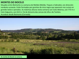 Os montes do Bocelo na comarca
MONTES DO BOCELO
Situados entre Boimorto e a comarca de Melide (Melide, Toques e Sobrado), con dirección
nordeste-suroeste. Están formados por granitos de mica negra que aparecen nos cumes en
grandes bolos e penedos. As máximas alturas nesta comarca son Coto Abieiras, con 773 m e
Coto Salgueiro, con 614 m. Fai de divisoria das concas do Ulla e do Tambre.
Accedese desde Boimorto (Corneda).
 