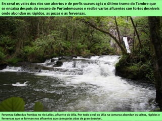 Fervenza Salto das Pombas no río Lañas, afluente do Ulla. Por todo o val do Ulla na comarca abondan os saltos, rápidos e
fervenzas que se forman nos afluentes que caen polas abas de gran desnivel.
En xeral os vales dos ríos son abertos e de perfís suaves agás o último tramo do Tambre que
se encaixa despois do encoro de Portodemouros e recibe varios afluentes con fortes desniveis
onde abondan os rápidos, as pozas e as fervenzas.
 
