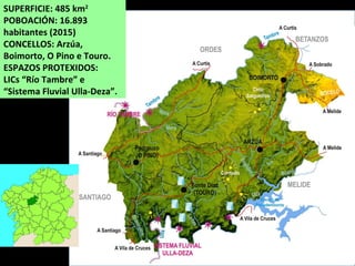 SUPERFICIE: 485 km2
POBOACIÓN: 16.893
habitantes (2015)
CONCELLOS: Arzúa,
Boimorto, O Pino e Touro.
ESPAZOS PROTEXIDOS:
LICs “Río Tambre” e
“Sistema Fluvial Ulla-Deza”.
 