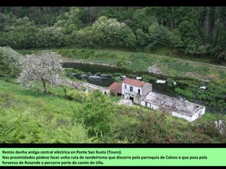 Restos dunha antiga central eléctrica en Santa Marta (Hortas, Arzúa).
Nas proximidades pódese facer unha ruta de sendeirismo que discorre pola parroquia de Calvos (Touro) e que pasa pola
fervenza de Rosende e percorre parte do canón do Ulla.
 