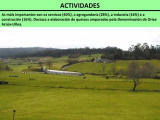 ACTIVIDADES
As máis importantes son os servizos (40%), a agrogandaría (28%), a industria (16%) e a
construción (16%). Destaca a elaboración de queixos amparados pola Denominación de Orixe
Arzúa-Ulloa.
 