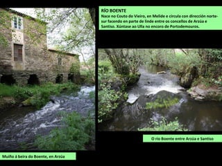 RÍO BOENTE
Nace no Couto do Vieiro, en Melide e circula con dirección norte-
sur facendo en parte de linde entre os concellos de Arzúa e
Santiso. Xúntase ao Ulla no encoro de Portodemouros.
O río Boente entre Arzúa e Santiso
Muíño á beira do Boente, en Arzúa
 
