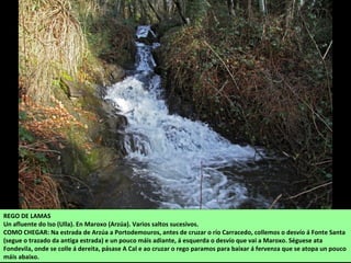 REGO DE LAMAS
Un afluente do Iso (Ulla). En Maroxo (Arzúa). Varios saltos sucesivos.
COMO CHEGAR: Na estrada de Arzúa a Portodemouros, antes de cruzar o río Carracedo, collemos o desvío á Fonte Santa
(segue o trazado da antiga estrada) e un pouco máis adiante, á esquerda o desvío que vai a Maroxo. Séguese ata
Fondevila, onde se colle á dereita, pásase A Cal e ao cruzar o rego paramos para baixar á fervenza que se atopa un pouco
máis abaixo.
 