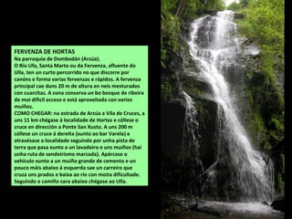 FERVENZA DE HORTAS
Na parroquia de Dombodán (Arzúa).
O Río Ufa, Santa Marta ou da Fervenza, afluente do
Ulla, ten un curto percorrido no que discorre por
canóns e forma varias fervenzas e rápidos. A fervenza
principal cae duns 20 m de altura en neis mesturados
con cuarcitas. A zona conserva un bo bosque de ribeira
de moi dificil acceso e está aproveitada con varios
muíños.
COMO CHEGAR: na estrada de Arzúa a Vila de Cruces, a
uns 11 km chégase á localidade de Hortas e cóllese o
cruce en dirección a Ponte San Xusto. A uns 200 m
cóllese un cruce á dereita (xunto ao bar Varela) e
atravésase a localidade seguindo por unha pista de
terra que pasa xunto a un lavadoiro e uns muíños (hai
unha ruta de sendeirismo marcada). Apárcase o
vehículo xunto a un muíño grande de cemento e un
pouco máis abaixo á esquerda sae un carreiro que
cruza uns prados e baixa ao río con moita dificultade.
Seguindo o camiño cara abaixo chégase ao Ulla.
 