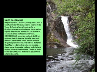 SALTO DAS POMBAS
Na parroquia de Cornado (Touro). O río Lañas é
un afluente do Ulla que percorre o concello de
Touro de Norte a Sur salvando un forte
desnivel no seu tramo final onde forma varios
rápidos e fervenzas. A máis alta cae duns 8 m
encaixada entre rochas metamórficas.
COMO CHEGAR: unha ruta indicada de 10 km
parte da área de lecer de Santalla, pasa pola
fervenza e remata en Ponte Basebe. Pódese
chegar ás proximidades pola estrada de Fonte
Díaz (Touro) a Cornado e unha vez cruzado o
río na ponte da estrada, no lugar onde hai uns
muíños, coller a ruta indicada. Tamén se pode
baixar por unha pista de terra un pouco máis
adiante á dereita.
 