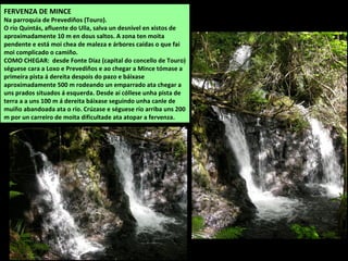FERVENZA DE MINCE
Na parroquia de Prevediños (Touro).
O río Quintás, afluente do Ulla, salva un desnivel en xistos de
aproximadamente 10 m en dous saltos. A zona ten moita
pendente e está moi chea de maleza e árbores caídas o que fai
moi complicado o camiño.
COMO CHEGAR: desde Fonte Díaz (capital do concello de Touro)
séguese cara a Loxo e Prevediños e ao chegar a Mince tómase a
primeira pista á dereita despois do pazo e báixase
aproximadamente 500 m rodeando un emparrado ata chegar a
uns prados situados á esquerda. Desde aí cóllese unha pista de
terra a a uns 100 m á dereita báixase seguindo unha canle de
muíño abandoada ata o río. Crúzase e séguese río arriba uns 200
m por un carreiro de moita dificultade ata atopar a fervenza.
 