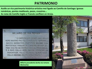 PATRIMONIO
Acolle un rico patrimonio histórico-artístico moi ligado ao Camiño de Santiago: igrexas
románicas, pontes medievais, pazos, cruceiros...
As rutas do Camiño Inglés e Francés conflúen en Arzúa.
Miliario procedente dunha vía romana
(Boimorto)
 