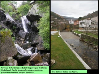 Fervenza de Fundimao no Bubal. Na parroquia de Oleiros
(Carballedo). É unha pequena fervenza entre rochas
graníticas rodeada de bosques de ribeira. Área de lecer do Vao nos Peares.
 