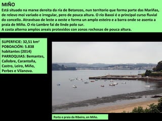 SUPERFICIE: 24,23 km2
POBOACIÓN: 13.352
habitantes (2014)
PARROQUIAS: Betanzos,
Brabío, Piadela, Pontellas,
Requián, San Pedro das
Viñas e Tiobre
BETANZOS
Situado no noroeste da comarca. O territorio do concello forma parte das Mariñas Coruñesas,
é de relevo irregular con pequenas alturas que acadan o máximo no nordeste, no monte
Barreiras (166 m), no linde con Paderne. Os cursos baixos dos ríos Mandeo e Mendo forman
os vales da parte central do concello e o río Mero fai de linde polo sur e polo oeste.
Casas tradicionais en Betanzos. A
vila de Betanzos foi capital dunha
das sete provincias en que estaba
dividido o antigo reino de Galiza.
Tivo un gran desenvolvemento
comercial e portuario desde a Idade
Media ata o século XIX.
 