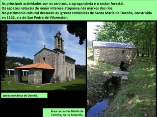 SUPERFICIE: 68,19 km2
POBOACIÓN: 1.421
habitantes (2014)
PARROQUIAS:
Ambroa, Churío,
Coruxou, Irixoa,
Mántaras, Verís e A
Viña
IRIXOA
Está situado ao nordeste da comarca. O territorio é de relevo achairado con formas suaves e
dunha altitude media de 400 a 500 m. As máximas alturas atópanse ao leste nos montes da
Pena que forman parte das estribacións da serra da Loba (Pico de Vales, con 699 m).
O río Mandeo fai de linde polo sur do concello e o seu afluente, o Zarzo percórreo de leste a
oeste. O Lambre circula polo norte e fai parcialmente de linde co concello de Vilarmaior.
O Mandeo en Irixoa.
 