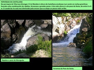 RÍOS
A maior parte da comarca de Betanzos está drenada polo río Mandeo que a percorre,
primeiro de sur a norte, e despois de este a oeste ata desaugar na ría de Betanzos. Ao norte
están os ríos Baxoi e Lambre que desembocan na marxe dereita da ría. O Mero fai de linde
polo oeste e alguns regos do curso alto do Tambre drenan a zona sur en terras de Vilasantar.
Os ríos forman vales encaixados nos cursos altos, nos que son frecuentes os rápidos e as
fervenzas e amplos esteiros na súa desembocadura.
Rego da Palanca.
O releve irregular favorece a
presenza de saltos e fervenzas,
sobre todo nos pequenos ríos
das cabeceiras.
 