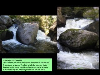 FERVENZA DO CABALAR
En Vilasantar, entre as parroquias de Présaras e Mezonzo.
Antes de se xuntar co Tambre, o Cabalar cae nun forte
desnivel entre bolos graníticos formando varios saltos e
numerosos rápidos. O máis grande ten 4 m de altura.
 