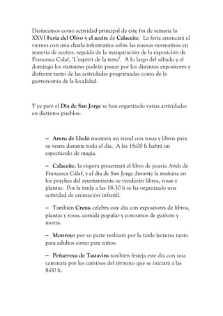 Destacamos como actividad principal de este fin de semana la
XXVI Feria del Olivo y el aceite de Calaceite. La feria arrancará el
viernes con una charla informativa sobre las nuevas normativas en
materia de aceites, seguida de la inauguración de la exposición de
Francesca Calaf, ‘L’esperit de la terra’. A lo largo del sábado y el
domingo los visitantes podrán pasear por los distintos expositores y
disfrutar tanto de las actividades programadas como de la
gastronomía de la localidad.
Y ya pare el Día de San Jorge se han organizado varias actividades
en distintos pueblos:
− Arens de Lledó montará un stand con rosas y libros para
su venta durante todo el día. A las 18:00 h habrá un
espectáculo de magia.
− Calaceite, la víspera presentará el libro de poesía Arrels de
Francesca Calaf, y el día de San Jorge durante la mañana en
los porches del ayuntamiento se venderán libros, rosas y
plantas. Por la tarde a las 18:30 h se ha organizado una
actividad de animación infantil.
− También Cretas celebra este día con expositores de libros,
plantas y rosas, comida popular y concursos de guiñote y
morra.
− Monroyo por su parte realizará por la tarde lecturas tanto
para adultos como para niños.
− Peñarroya de Tastavins también festeja este día con una
caminata por los caminos del término que se iniciará a las
8:00 h.
 