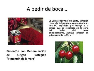 A pedir de boca…
                                La Cereza del Valle del Jerte, también
                                conocida vulgarmente como picota, es
                                una DO española que incluye a la
                                cereza que se recolecta en la zona
                                del       Valle        del        Jerte
                                principalmente, aunque también en
                                la Comarca de la Vera.




Pimentón con Denominación
de     Origen       Protegida
"Pimentón de la Vera"
 