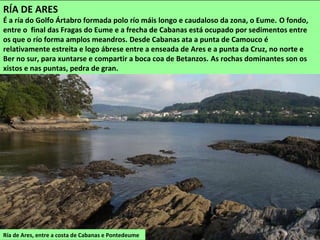 Ría de Ares, entre a costa de Cabanas e Pontedeume
RÍA DE ARES
É a ría do Golfo Ártabro formada polo río máis longo e caudaloso da zona, o Eume. O fondo,
entre o final das Fragas do Eume e a frecha de Cabanas está ocupado por sedimentos entre
os que o río forma amplos meandros. Desde Cabanas ata a punta de Camouco é
relativamente estreita e logo ábrese entre a enseada de Ares e a punta da Cruz, no norte e
Ber no sur, para xuntarse e compartir a boca coa de Betanzos. As rochas dominantes son os
xistos e nas puntas, pedra de gran.
 