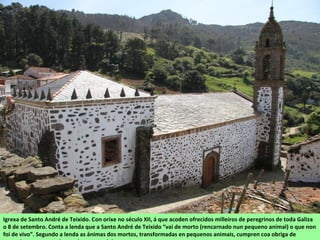 Igrexa de Santo André de Teixido. Con orixe no século XII, á que acoden ofrecidos milleiros de peregrinos de toda Galiza
o 8 de setembro. Conta a lenda que a Santo André de Teixido “vai de morto (rencarnado nun pequeno animal) o que non
foi de vivo”. Segundo a lenda as ánimas dos mortos, transformadas en pequenos animais, cumpren coa obriga de
 
