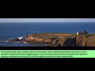 Illa de Santa Comba á que se pode acceder coa marea baixa. Conta a tradición que houbo un naufraxio e que os
mariñeiros salváronse de morrer afogados grazas a que a Virxe lles ofreceu unha barca de pedra, que segundo os
paisanos, consérvase nas costas da illa. Hai unha capela do século XI en honor a Santa Comba.
 
