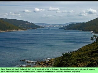 Canle de entrada da ría de Ferrol, de 3 km de lonxitude e 500 m de largor, flanqueada por rochas graníticas. O acceso á
parte interior da ría estaba protexido polos castelos de San Felipe en Ferrol e A Palma en Mugardos.
 