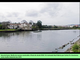 Acea de Xuvia. Muíño de mareas construído a finais do século XVIII. Foi nomeado Real Fábrica por Carlos IV e funcionou
como muíño industrial ata 1970.
 
