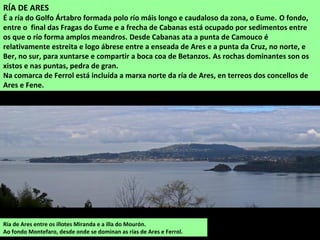 RÍA DE ARES
É a ría do Golfo Ártabro formada polo río máis longo e caudaloso da zona, o Eume. O fondo,
entre o final das Fragas do Eume e a frecha de Cabanas está ocupado por sedimentos entre
os que o río forma amplos meandros. Desde Cabanas ata a punta de Camouco é
relativamente estreita e logo ábrese entre a enseada de Ares e a punta da Cruz, no norte, e
Ber, no sur, para xuntarse e compartir a boca coa de Betanzos. As rochas dominantes son os
xistos e nas puntas, pedra de gran.
Na comarca de Ferrol está incluída a marxa norte da ría de Ares, en terreos dos concellos de
Ares e Fene.
Ría de Ares entre os illotes Miranda e a illa do Mourón.
Ao fondo Montefaro, desde onde se dominan as rías de Ares e Ferrol.
 