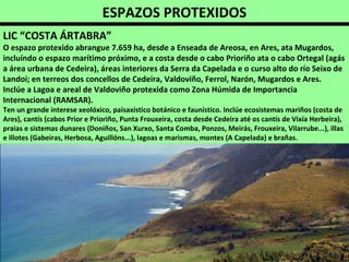 ESPAZOS PROTEXIDOS
LIC “COSTA ÁRTABRA”
O espazo protexido abrangue 7.659 ha, desde a Enseada de Areosa, en Ares, ata Mugardos,
incluíndo o espazo marítimo próximo, e a costa desde o cabo Prioriño ata o cabo Ortegal (agás
a área urbana de Cedeira), áreas interiores da Serra da Capelada e o curso alto do río Seixo de
Landoi; en terreos dos concellos de Cedeira, Valdoviño, Ferrol, Narón, Mugardos e Ares.
Inclúe a Lagoa e areal de Valdoviño protexida como Zona Húmida de Importancia
Internacional (RAMSAR).
Ten un grande interese xeolóxico, paisaxístico botánico e faunístico. Inclúe ecosistemas mariños (costa de
Ares), cantís (cabos Prior e Prioriño, Punta Frouxeira, costa desde Cedeira até os cantís de Vixía Herbeira),
praias e sistemas dunares (Doniños, San Xurxo, Santa Comba, Ponzos, Meirás, Frouxeira, Vilarrube...), illas
e illotes (Gabeiras, Herbosa, Aguillóns...), lagoas e marismas, montes (A Capelada) e brañas.
 