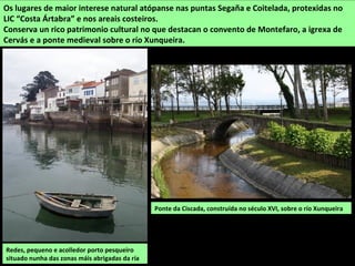 Ponte da Ciscada, construída no século XVI, sobre o río Xunqueira
Os lugares de maior interese natural atópanse nas puntas Segaña e Coitelada, protexidas no
LIC “Costa Ártabra” e nos areais costeiros.
Conserva un rico patrimonio cultural no que destacan o convento de Montefaro, a igrexa de
Cervás e a ponte medieval sobre o río Xunqueira.
Redes, pequeno e acolledor porto pesqueiro
situado nunha das zonas máis abrigadas da ría
 