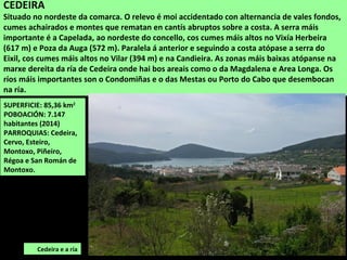 SUPERFICIE: 85,36 km2
POBOACIÓN: 7.147
habitantes (2014)
PARROQUIAS: Cedeira,
Cervo, Esteiro,
Montoxo, Piñeiro,
Régoa e San Román de
Montoxo.
Cedeira e a ría
CEDEIRA
Situado no nordeste da comarca. O relevo é moi accidentado con alternancia de vales fondos,
cumes achairados e montes que rematan en cantís abruptos sobre a costa. A serra máis
importante é a Capelada, ao nordeste do concello, cos cumes máis altos no Vixía Herbeira
(617 m) e Poza da Auga (572 m). Paralela á anterior e seguindo a costa atópase a serra do
Eixil, cos cumes máis altos no Vilar (394 m) e na Candieira. As zonas máis baixas atópanse na
marxe dereita da ría de Cedeira onde hai bos areais como o da Magdalena e Area Longa. Os
ríos máis importantes son o Condomiñas e o das Mestas ou Porto do Cabo que desembocan
na ría.
 