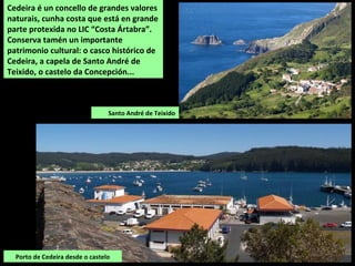 Porto de Cedeira desde o castelo
Cedeira é un concello de grandes valores
naturais, cunha costa que está en grande
parte protexida no LIC “Costa Ártabra”.
Conserva tamén un importante
patrimonio cultural: o casco histórico de
Cedeira, a capela de Santo André de
Teixido, o castelo da Concepción...
Santo André de Teixido
 