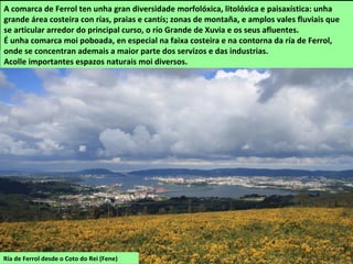 Ría de Ferrol desde o Coto do Rei (Fene)
A comarca de Ferrol ten unha gran diversidade morfolóxica, litolóxica e paisaxística: unha
grande área costeira con rías, praias e cantís; zonas de montaña, e amplos vales fluviais que
se articular arredor do principal curso, o río Grande de Xuvia e os seus afluentes.
É unha comarca moi poboada, en especial na faixa costeira e na contorna da ría de Ferrol,
onde se concentran ademais a maior parte dos servizos e das industrias.
Acolle importantes espazos naturais moi diversos.
 